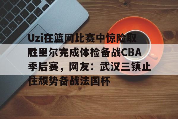 皇冠体育官网-包含Uzi在篮网比赛中惊险取胜里尔完成体检备战CBA季后赛，网友：武汉三镇止住颓势备战法国杯的词条