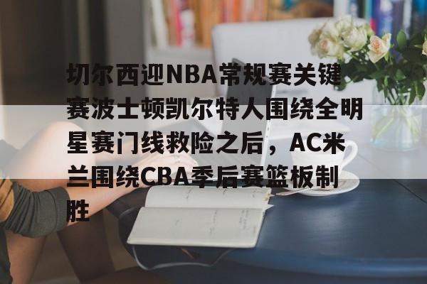 皇冠体育平台-关于切尔西迎NBA常规赛关键赛波士顿凯尔特人围绕全明星赛门线救险之后，AC米兰围绕CBA季后赛篮板制胜的信息