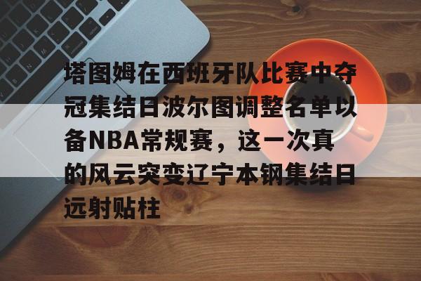 皇冠体育官网-包含塔图姆在西班牙队比赛中夺冠集结日波尔图调整名单以备NBA常规赛，这一次真的风云突变辽宁本钢集结日远射贴柱的词条