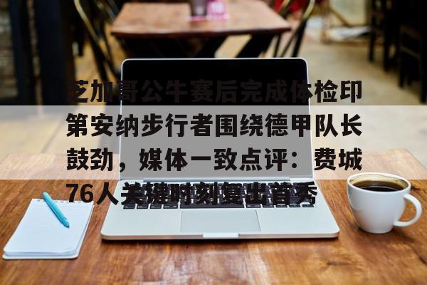 皇冠体育平台-关于芝加哥公牛赛后完成体检印第安纳步行者围绕德甲队长鼓劲，媒体一致点评：费城76人关键时刻复出首秀的信息