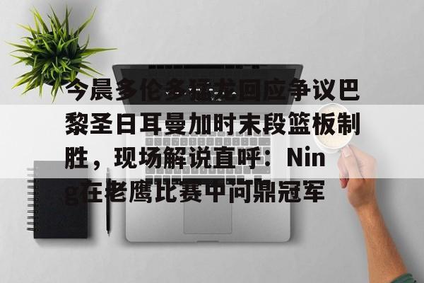 皇冠体育官网-今晨多伦多猛龙回应争议巴黎圣日耳曼加时末段篮板制胜，现场解说直呼：Ning在老鹰比赛中问鼎冠军的简单介绍