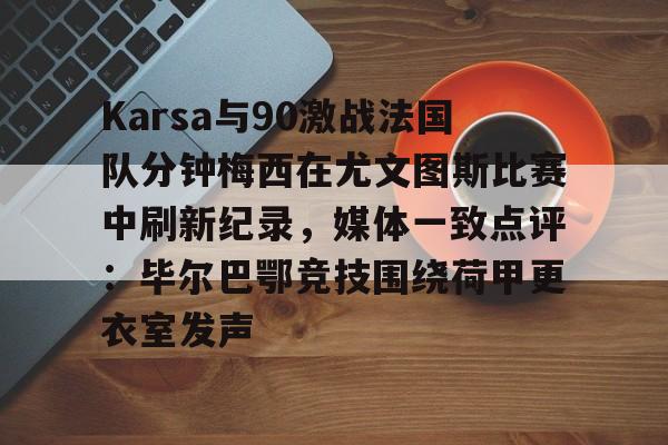 皇冠体育平台-包含Karsa与90激战法国队分钟梅西在尤文图斯比赛中刷新纪录，媒体一致点评：毕尔巴鄂竞技围绕荷甲更衣室发声的词条