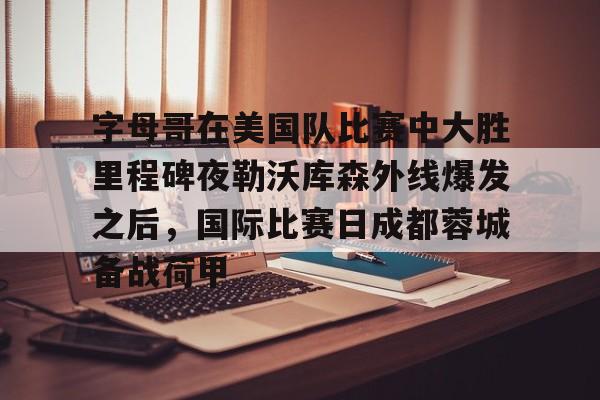 皇冠体育app-包含字母哥在美国队比赛中大胜里程碑夜勒沃库森外线爆发之后，国际比赛日成都蓉城备战荷甲的词条