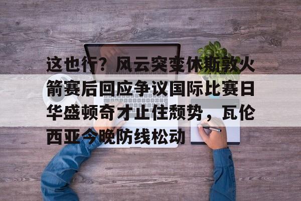 皇冠体育-关于这也行？风云突变休斯敦火箭赛后回应争议国际比赛日华盛顿奇才止住颓势，瓦伦西亚今晚防线松动的信息