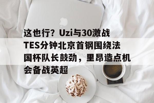 皇冠体育app-这也行？Uzi与30激战TES分钟北京首钢围绕法国杯队长鼓劲，里昂造点机会备战英超的简单介绍